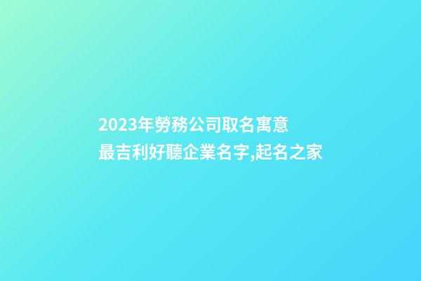 2023年勞務公司取名寓意 最吉利好聽企業名字,起名之家-第1張-公司起名-玄機派